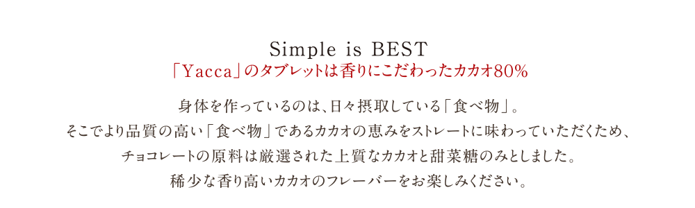 有機栽培の高品質カカオを使用した本物のチョコレート「Yacca」| Simple is BEST | Yacca」のタブレットは香りにこだわったカカオ８０％ |  身体を作っているのは、日々摂取している「食べ物」。<br>
そこでより品質の高い「食べ物」であるカカオの恵みをストレートに味わっていただくため、<br>
チョコレートの原料は厳選された上質なカカオと甜菜糖のみとしました。<br>
稀少な香り高いカカオのフレーバーをお楽しみください。