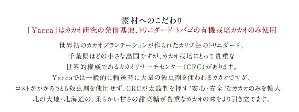 有機栽培の高品質カカオを使用した本物のチョコレート「Yacca」| 素材へのこだわり | 「Yacca」はカカオ研究の発信基地、トリニダード・トバゴの有機栽培カカオのみ使用 |  世界初のカカオプランテーションが作られたカリブ海のトリニダード。<br>
千葉県ほどの小さな島国ですが、カカオ栽培にとって貴重な<br>
世界的権威であるカカオリサーチセンター（CRC）があります。<br>
Yaccaでは一般的に輸送時に大量の殺虫剤を使われるカカオですが、コストがかかろうとも殺虫剤を使用せず、<br>
CRCが太鼓判を押す‘安心・安全‘なカカオのみを輸入。
	<br>北の大地・北海道の、柔らかい甘さの甜菜糖が貴重なカカオの味をより引き立てます。