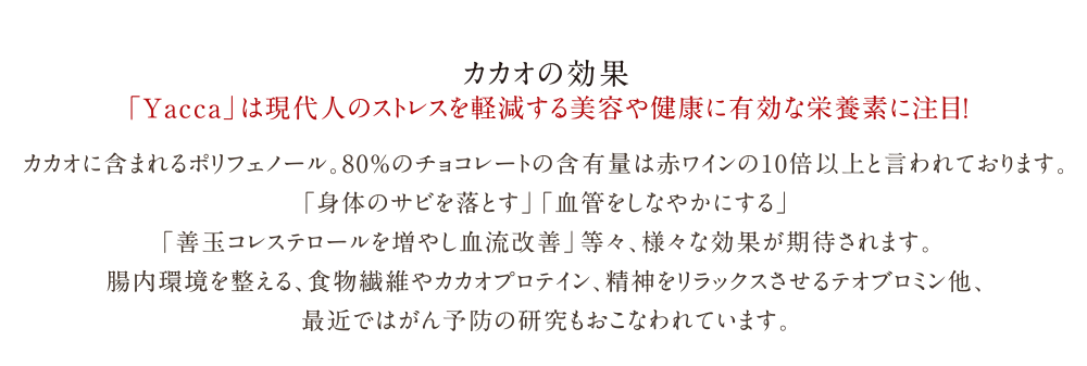 有機栽培の高品質カカオを使用した本物のチョコレート「Yacca」| カカオの効果 | 「Yacca」は現代人のストレスを軽減する美容や健康に有効な栄養素に注目！ |  カカオに含まれるポリフェノール。80％のチョコレートの含有量は赤ワインの10倍以上と言われております。<br>
「身体のサビを落とす」「血管をしなやかにする」<br>
	「善玉コレステロールを増やし血流改善」等々、様々な効果が期待されます。<br>
腸内環境を整える、食物繊維やカカオプロテイン、精神をリラックスさせるテオブロミン他、<br>
	最近ではがん予防の研究もおこなわれています。